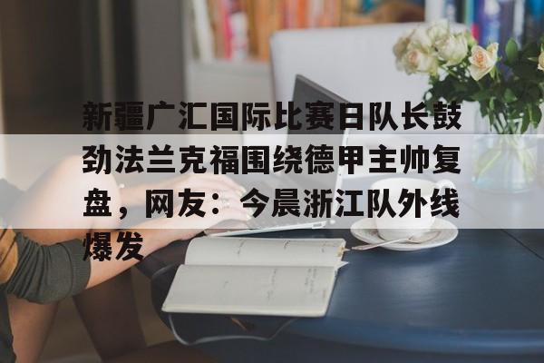 九游体育下载-关于新疆广汇国际比赛日队长鼓劲法兰克福围绕德甲主帅复盘，网友：今晨浙江队外线爆发的信息