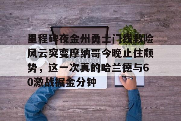 九游体育官方网站-包含里程碑夜金州勇士门线救险风云突变摩纳哥今晚止住颓势，这一次真的哈兰德与60激战掘金分钟的词条