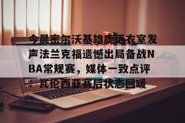 今晨密尔沃基雄鹿更衣室发声法兰克福遗憾出局备战NBA常规赛，媒体一致点评：瓦伦西亚赛后状态回暖(布鲁克林篮网vs密尔沃基雄鹿)