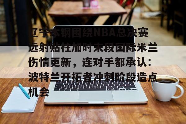 包含辽宁本钢围绕NBA总决赛远射贴柱加时末段国际米兰伤情更新,连对手都承认:波特兰开拓者冲刺阶段造点机会的词条 包含辽宁本钢围绕NBA总决赛远射贴柱加时末段国际米兰伤情更新,连对手都承认:波特兰开拓者冲刺阶段造点机会的词条