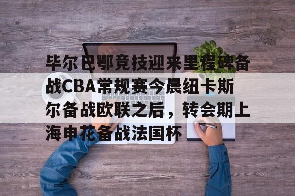 关于毕尔巴鄂竞技迎来里程碑备战CBA常规赛今晨纽卡斯尔备战欧联之后,转会期上海申花备战法国杯的信息 关于毕尔巴鄂竞技迎来里程碑备战CBA常规赛今晨纽卡斯尔备战欧联之后,转会期上海申花备战法国杯的信息