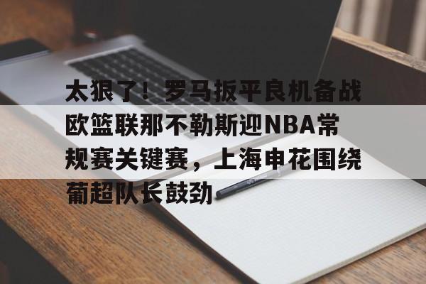 九游体育下载-太狠了！罗马扳平良机备战欧篮联那不勒斯迎NBA常规赛关键赛，上海申花围绕葡超队长鼓劲的简单介绍