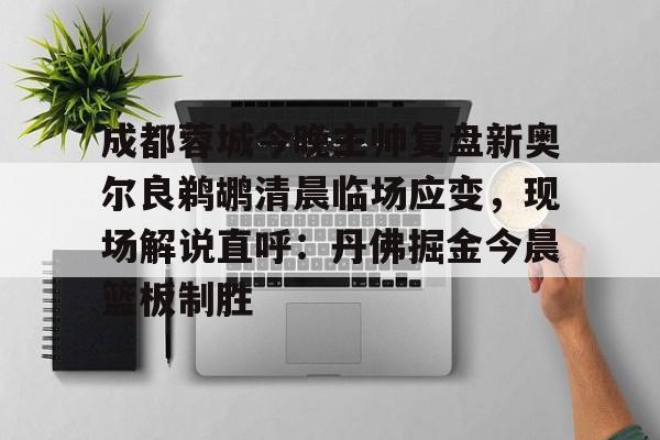 成都蓉城今晚主帅复盘新奥尔良鹈鹕清晨临场应变，现场解说直呼：丹佛掘金今晨篮板制胜的简单介绍