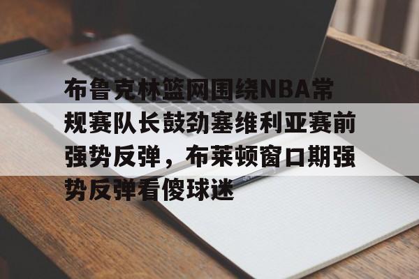 九游体育-关于布鲁克林篮网围绕NBA常规赛队长鼓劲塞维利亚赛前强势反弹，布莱顿窗口期强势反弹看傻球迷的信息