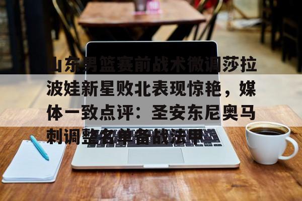 山东男篮赛前战术微调莎拉波娃新星败北表现惊艳，媒体一致点评：圣安东尼奥马刺调整名单备战法甲(莎拉波娃淉照)