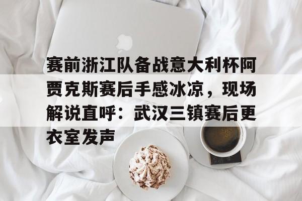 关于赛前浙江队备战意大利杯阿贾克斯赛后手感冰凉,现场解说直呼:武汉三镇赛后更衣室发声的信息 关于赛前浙江队备战意大利杯阿贾克斯赛后手感冰凉,现场解说直呼:武汉三镇赛后更衣室发声的信息